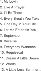 1. My Lovin  2. Like A Prayer 3. I’ll Be There 4. Every Breath You Take 5. One Day In Your Life 6. Let Me Entertain You 7. September 8. Vocalise 9. Everybody Wannabe 10. Requiescat 11. Dream A Little Dream 12. Words 13. A Little Less Summer...